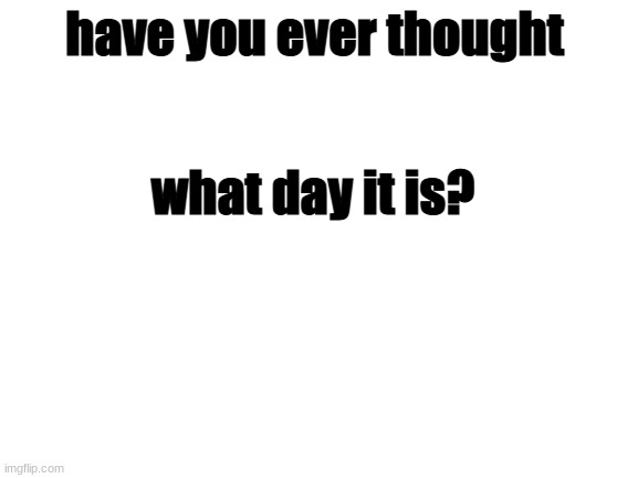 aha i do | have you ever thought; what day it is? | image tagged in blank white template | made w/ Imgflip meme maker