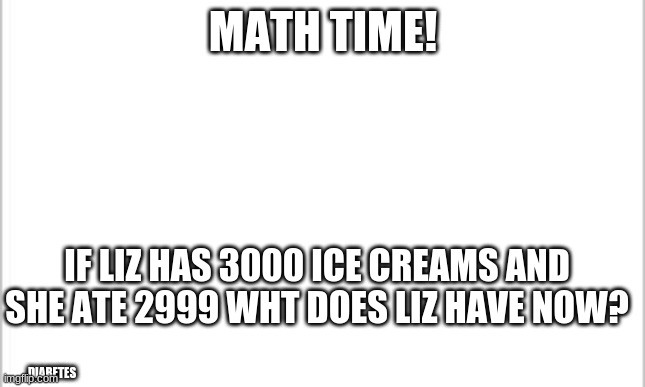 math | MATH TIME! IF LIZ HAS 3000 ICE CREAMS AND SHE ATE 2999 WHT DOES LIZ HAVE NOW? DIABETES | image tagged in white background | made w/ Imgflip meme maker