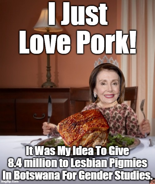 NANCY LOVES TO GET THAT PORK ON HER FORK. | I Just Love Pork! It Was My Idea To Give 8.4 million to Lesbian Pigmies In Botswana For Gender Studies. | image tagged in parody,nancy pelosi pork queen,pork barreled bills | made w/ Imgflip meme maker