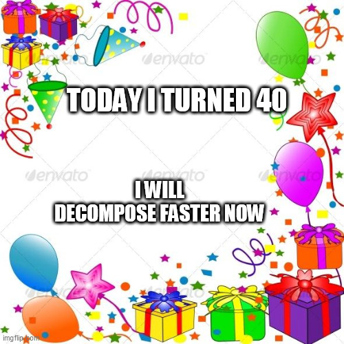 Happy Birthday | TODAY I TURNED 40; I WILL DECOMPOSE FASTER NOW | image tagged in happy birthday | made w/ Imgflip meme maker