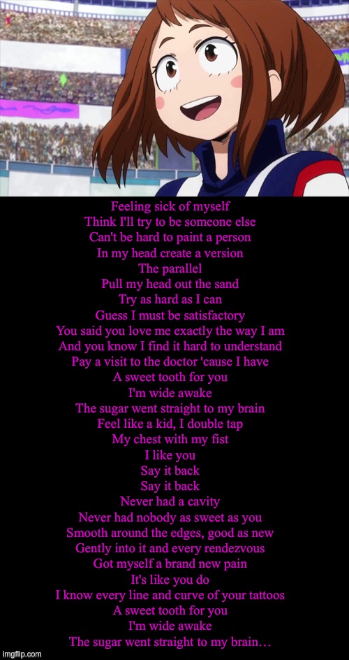 Ochaco’s new theme song according to the pole. | Feeling sick of myself
Think I'll try to be someone else
Can't be hard to paint a person
In my head create a version
The parallel
Pull my head out the sand
Try as hard as I can
Guess I must be satisfactory
You said you love me exactly the way I am
And you know I find it hard to understand
Pay a visit to the doctor 'cause I have
A sweet tooth for you
I'm wide awake
The sugar went straight to my brain
Feel like a kid, I double tap
My chest with my fist
I like you
Say it back
Say it back
Never had a cavity
Never had nobody as sweet as you
Smooth around the edges, good as new
Gently into it and every rendezvous
Got myself a brand new pain
It's like you do
I know every line and curve of your tattoos
A sweet tooth for you
I'm wide awake
The sugar went straight to my brain… | image tagged in double long black template,mha,pole | made w/ Imgflip meme maker