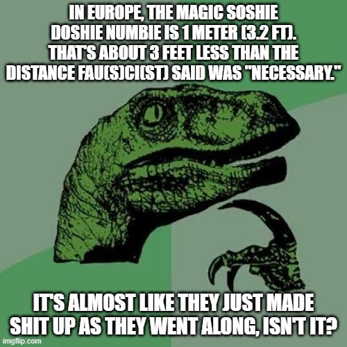 Xi-Choo fraud | IN EUROPE, THE MAGIC SOSHIE DOSHIE NUMBIE IS 1 METER (3.2 FT). THAT'S ABOUT 3 FEET LESS THAN THE DISTANCE FAU(S)CI(ST) SAID WAS "NECESSARY."; IT'S ALMOST LIKE THEY JUST MADE SHIT UP AS THEY WENT ALONG, ISN'T IT? | image tagged in memes,philosoraptor,fraud,xi-choo,soshie doshies | made w/ Imgflip meme maker