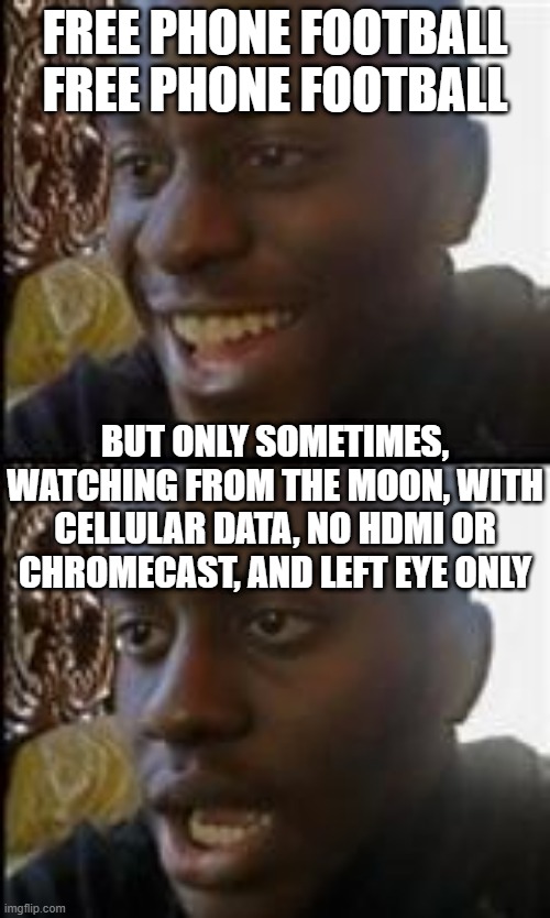 So you want to watch football | FREE PHONE FOOTBALL
FREE PHONE FOOTBALL; BUT ONLY SOMETIMES, WATCHING FROM THE MOON, WITH CELLULAR DATA, NO HDMI OR CHROMECAST, AND LEFT EYE ONLY | image tagged in black guy happy sad,free phone football,football | made w/ Imgflip meme maker