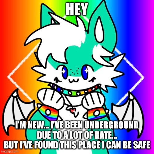 Hi :3 | HEY; I’M NEW... I’VE BEEN UNDERGROUND DUE TO A LOT OF HATE...
BUT I’VE FOUND THIS PLACE I CAN BE SAFE | image tagged in furry | made w/ Imgflip meme maker