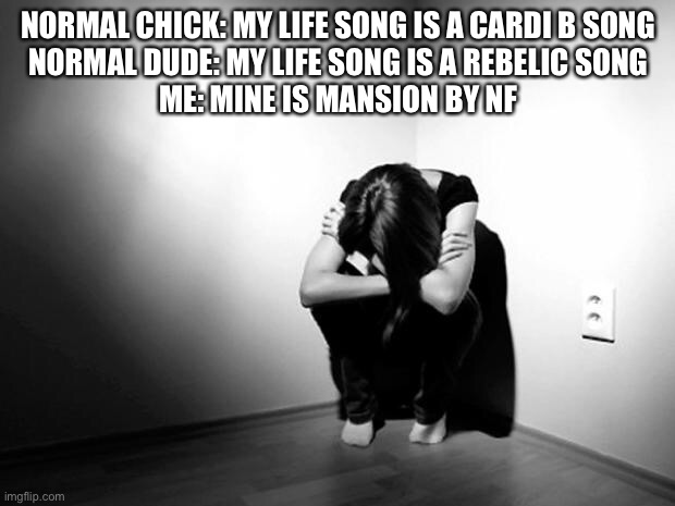 DEPRESSION SADNESS HURT PAIN ANXIETY | NORMAL CHICK: MY LIFE SONG IS A CARDI B SONG
NORMAL DUDE: MY LIFE SONG IS A REBELIC SONG
ME: MINE IS MANSION BY NF | image tagged in depression sadness hurt pain anxiety | made w/ Imgflip meme maker