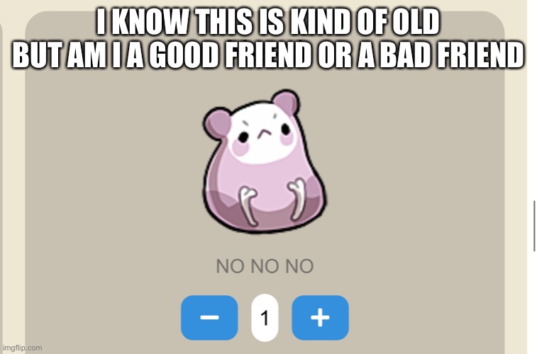 Need NO NO NO | I KNOW THIS IS KIND OF OLD BUT AM I A GOOD FRIEND OR A BAD FRIEND | image tagged in need no no no | made w/ Imgflip meme maker