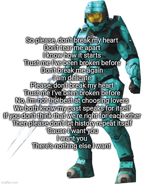 Tucker | So please, don't break my heart
Don't tear me apart
I know how it starts
Trust me I've been broken before
Don't break me again
I am delicate
Please, don't break my heart
Trust me I've been broken before
No, I'm not the best at choosing lovers
We both know my past speaks for itself
If you don't think that we're right for each other
Then please don't let history repeat itself
'Cause I want you
I want you
There's nothing else I want | image tagged in tucker | made w/ Imgflip meme maker