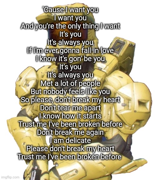 Sister | 'Cause I want you
I want you
And you're the only thing I want
It's you
It's always you
If I'm ever gonna fall in love
I know it's gon' be you
It's you
It's always you
Met a lot of people
But nobody feels like you
So please, don't break my heart
Don't tear me apart
I know how it starts
Trust me I've been broken before
Don't break me again
I am delicate
Please don't break my heart
Trust me I've been broken before | image tagged in sister | made w/ Imgflip meme maker