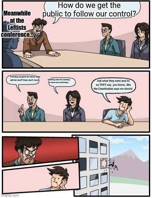 Leftist post... | Meanwhile at the Leftists conference... How do we get the public to follow our control? Forcing people to hand over all the stuff they don't need. Arresting them for resisting to hand over said things. Ask what they want and do as THEY say...you know...like the Constitution says we should. | image tagged in memes,boardroom meeting suggestion | made w/ Imgflip meme maker