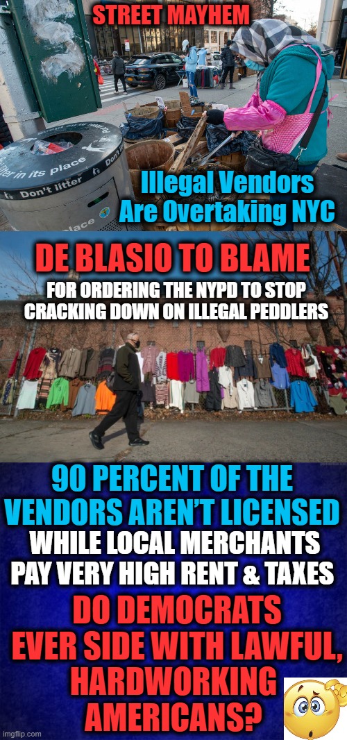 Keep It Up, Bill, & Nobody Will Want to Live There.... | STREET MAYHEM; Illegal Vendors Are Overtaking NYC; DE BLASIO TO BLAME; FOR ORDERING THE NYPD TO STOP CRACKING DOWN ON ILLEGAL PEDDLERS; 90 PERCENT OF THE VENDORS AREN’T LICENSED; WHILE LOCAL MERCHANTS PAY VERY HIGH RENT & TAXES; DO DEMOCRATS EVER SIDE WITH LAWFUL, HARDWORKING
AMERICANS? | image tagged in politics,democratic party,third world,no class | made w/ Imgflip meme maker