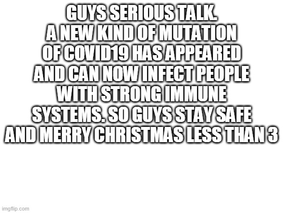 Blank White Template | GUYS SERIOUS TALK. A NEW KIND OF MUTATION OF COVID19 HAS APPEARED AND CAN NOW INFECT PEOPLE WITH STRONG IMMUNE SYSTEMS. SO GUYS STAY SAFE AND MERRY CHRISTMAS LESS THAN 3 | image tagged in blank white template | made w/ Imgflip meme maker