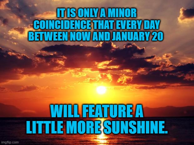 Here Comes The Sun. | IT IS ONLY A MINOR COINCIDENCE THAT EVERY DAY BETWEEN NOW AND JANUARY 20; WILL FEATURE A LITTLE MORE SUNSHINE. | image tagged in politics | made w/ Imgflip meme maker