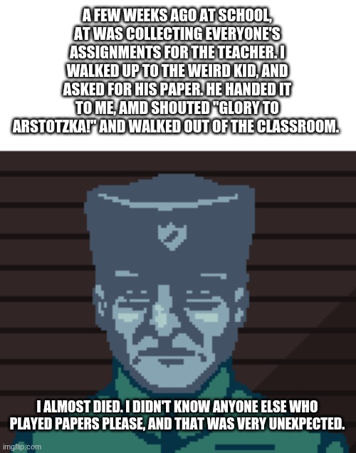 TRUE story. | A FEW WEEKS AGO AT SCHOOL, AT WAS COLLECTING EVERYONE'S ASSIGNMENTS FOR THE TEACHER. I WALKED UP TO THE WEIRD KID, AND ASKED FOR HIS PAPER. HE HANDED IT TO ME, AMD SHOUTED "GLORY TO ARSTOTZKA!" AND WALKED OUT OF THE CLASSROOM. I ALMOST DIED. I DIDN'T KNOW ANYONE ELSE WHO PLAYED PAPERS PLEASE, AND THAT WAS VERY UNEXPECTED. | image tagged in papers please soldier | made w/ Imgflip meme maker