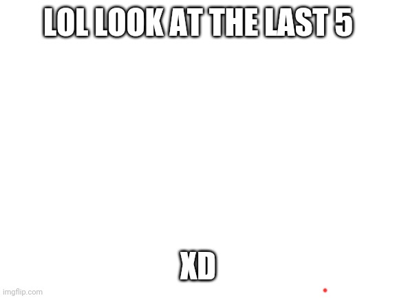 Blank White Template | LOL LOOK AT THE LAST 5; XD | image tagged in blank white template | made w/ Imgflip meme maker