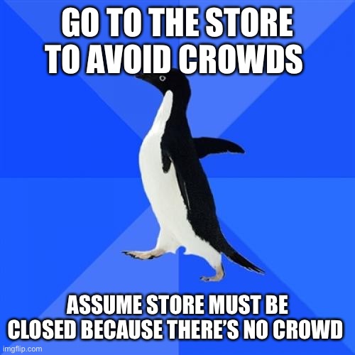 Socially Awkward Penguin Meme | GO TO THE STORE TO AVOID CROWDS; ASSUME STORE MUST BE CLOSED BECAUSE THERE’S NO CROWD | image tagged in memes,socially awkward penguin | made w/ Imgflip meme maker