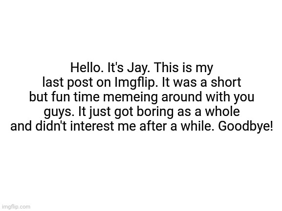 Goodbye everyone. | Hello. It's Jay. This is my last post on Imgflip. It was a short but fun time memeing around with you guys. It just got boring as a whole and didn't interest me after a while. Goodbye! | image tagged in blank white template | made w/ Imgflip meme maker