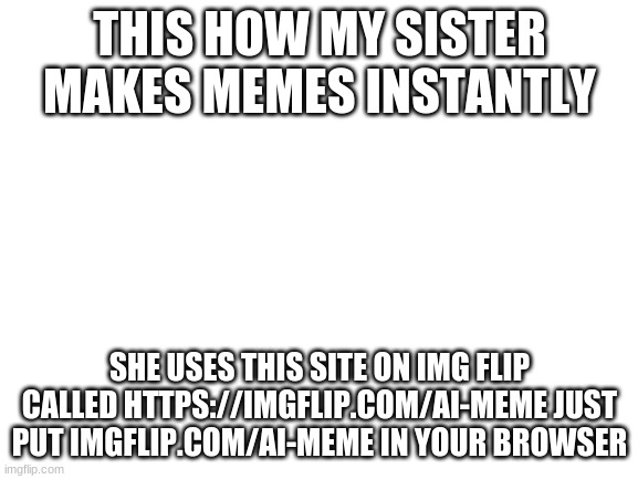Memo | THIS HOW MY SISTER MAKES MEMES INSTANTLY; SHE USES THIS SITE ON IMG FLIP CALLED HTTPS://IMGFLIP.COM/AI-MEME JUST PUT IMGFLIP.COM/AI-MEME IN YOUR BROWSER | image tagged in blank white template | made w/ Imgflip meme maker