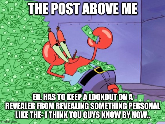 mr krabs money | THE POST ABOVE ME; EH. HAS TO KEEP A LOOKOUT ON A REVEALER FROM REVEALING SOMETHING PERSONAL LIKE THE- I THINK YOU GUYS KNOW BY NOW.. | image tagged in mr krabs money | made w/ Imgflip meme maker