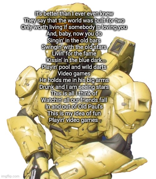 Sister | It's better than I ever even knew
They say that the world was built for two
Only worth living if somebody is loving you
And, baby, now you do
Singin' in the old bars
Swingin' with the old stars
Livin' for the fame
Kissin' in the blue dark
Playin' pool and wild darts
Video games
He holds me in his big arms
Drunk and I am seeing stars
This is all I think of
Watchin' all our friends fall
In and out of Old Paul's
This is my idea of fun
Playin' video games | image tagged in sister | made w/ Imgflip meme maker