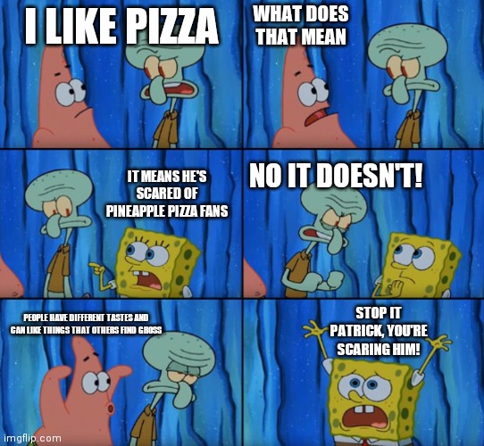 Stop it Patrick, you're scaring him! (Correct text boxes) | WHAT DOES THAT MEAN; I LIKE PIZZA; IT MEANS HE'S SCARED OF PINEAPPLE PIZZA FANS; NO IT DOESN'T! STOP IT PATRICK, YOU'RE SCARING HIM! PEOPLE HAVE DIFFERENT TASTES AND CAN LIKE THINGS THAT OTHERS FIND GROSS | image tagged in stop it patrick you're scaring him correct text boxes,pineapple pizza | made w/ Imgflip meme maker