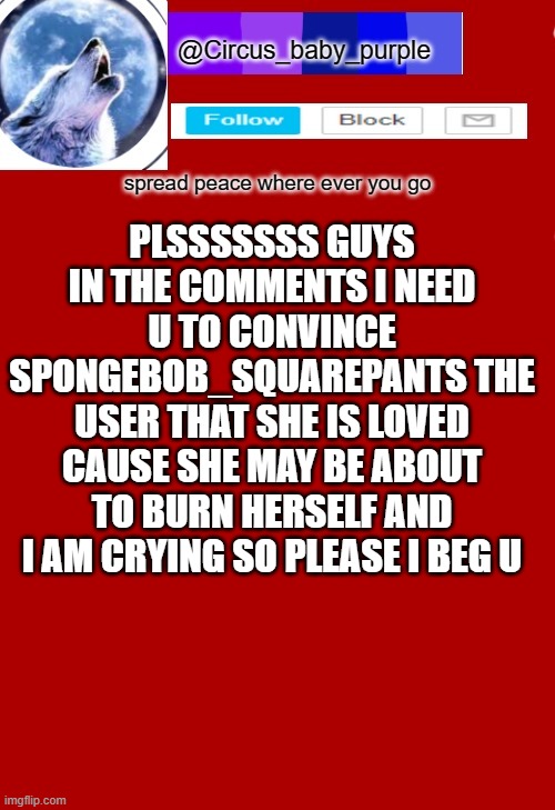 please yall please i beg u guys | PLSSSSSSS GUYS IN THE COMMENTS I NEED U TO CONVINCE SPONGEBOB_SQUAREPANTS THE USER THAT SHE IS LOVED CAUSE SHE MAY BE ABOUT TO BURN HERSELF AND I AM CRYING SO PLEASE I BEG U | made w/ Imgflip meme maker
