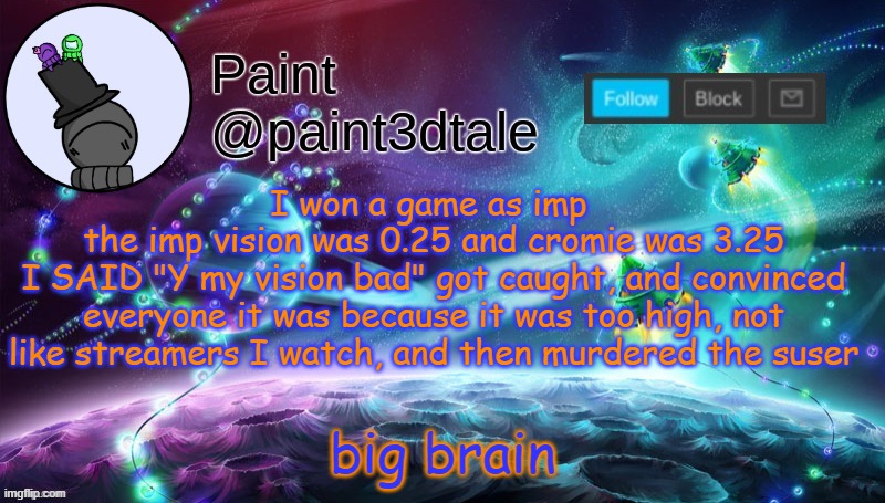 then my partner got killed, pulled of a kill near the corridor vent, and one at the admin table, lastly in the locker in sabo EY | I won a game as imp 
the imp vision was 0.25 and cromie was 3.25
I SAID "Y my vision bad" got caught, and convinced everyone it was because it was too high, not like streamers I watch, and then murdered the suser; big brain | image tagged in paint festive announcement | made w/ Imgflip meme maker