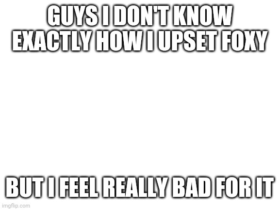 Sorry foxy | GUYS I DON'T KNOW EXACTLY HOW I UPSET FOXY; BUT I FEEL REALLY BAD FOR IT | image tagged in blank white template | made w/ Imgflip meme maker