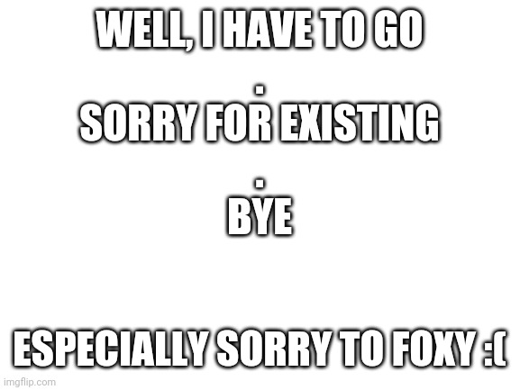 Bye       . | WELL, I HAVE TO GO
.
SORRY FOR EXISTING
.
BYE; ESPECIALLY SORRY TO FOXY :( | image tagged in blank white template | made w/ Imgflip meme maker