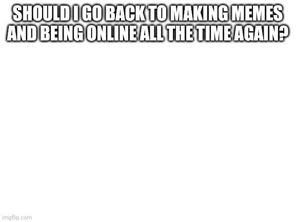 Should I? | SHOULD I GO BACK TO MAKING MEMES AND BEING ONLINE ALL THE TIME AGAIN? | image tagged in blank white template | made w/ Imgflip meme maker