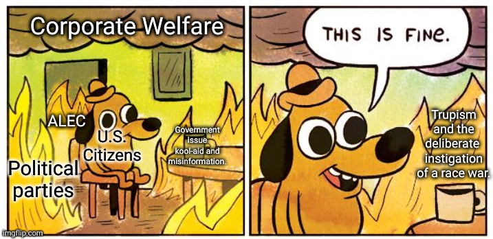 Political Apathy | Corporate Welfare; Trupism and the deliberate 
instigation of a race war. ALEC; Government issue kool-aid and misinformation. U.S. Citizens; Political parties | image tagged in memes,this is fine | made w/ Imgflip meme maker