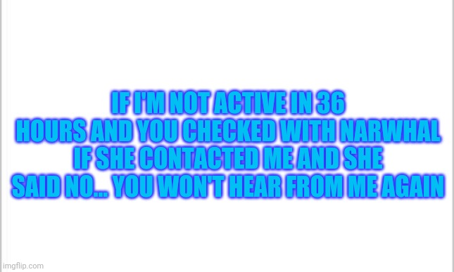 I'm not doing anything but just letting y'all know okay... | IF I'M NOT ACTIVE IN 36 HOURS AND YOU CHECKED WITH NARWHAL IF SHE CONTACTED ME AND SHE SAID NO... YOU WON'T HEAR FROM ME AGAIN | image tagged in white background | made w/ Imgflip meme maker