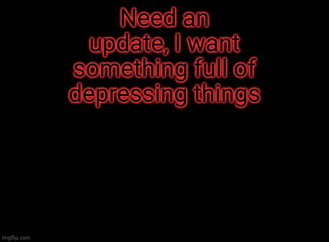 blank black | Need an update, I want something full of depressing things | image tagged in blank black | made w/ Imgflip meme maker