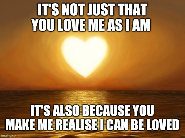 Reason for love | IT'S NOT JUST THAT YOU LOVE ME AS I AM; IT'S ALSO BECAUSE YOU MAKE ME REALISE I CAN BE LOVED | image tagged in love | made w/ Imgflip meme maker