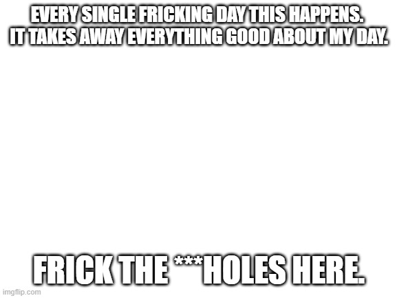 YOU KNOW WHO YOU ARE | EVERY SINGLE FRICKING DAY THIS HAPPENS. 
IT TAKES AWAY EVERYTHING GOOD ABOUT MY DAY. FRICK THE ***HOLES HERE. | image tagged in blank white template | made w/ Imgflip meme maker