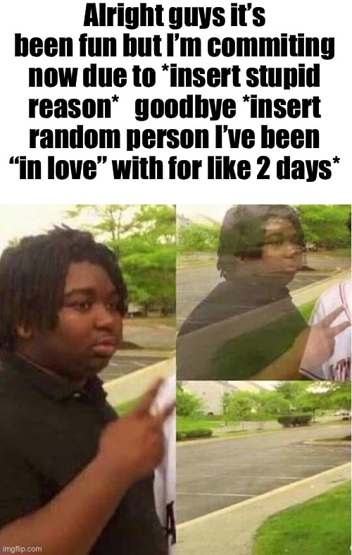 Alright guys it’s been fun but I’m commiting now due to *insert stupid reason*   goodbye *insert random person I’ve been “in love” with for like 2 days* | image tagged in blank white template,disappearing | made w/ Imgflip meme maker