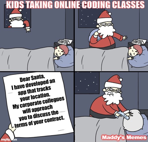 Kids Taking online coding classes | KIDS TAKING ONLINE CODING CLASSES; Dear Santa, I have developed an app that tracks your location. 
    My corporate collegues will approach you to discuss the terms of your contract. Maddy's Memes | image tagged in letter to murderous santa | made w/ Imgflip meme maker