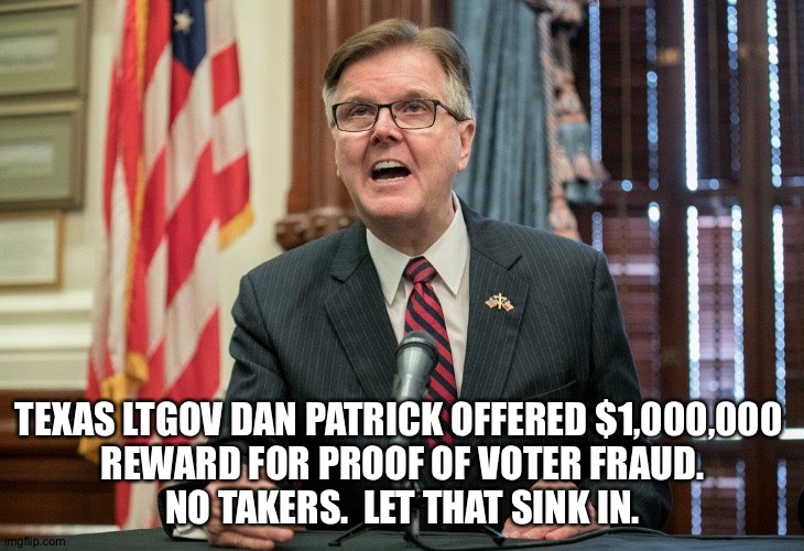 No takers | TEXAS LTGOV DAN PATRICK OFFERED $1,000,000 
REWARD FOR PROOF OF VOTER FRAUD.
NO TAKERS.  LET THAT SINK IN. | image tagged in dan patrick | made w/ Imgflip meme maker