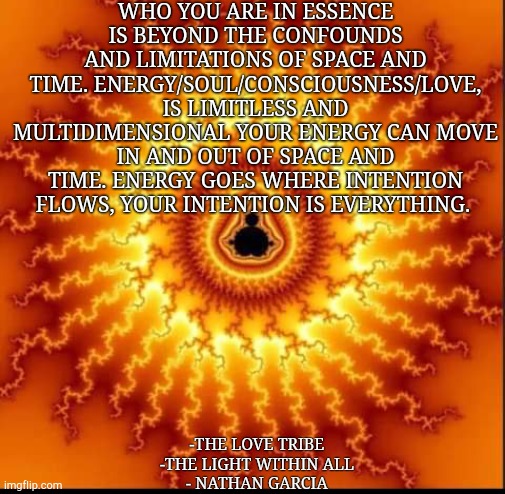 WHO YOU ARE IN ESSENCE IS BEYOND THE CONFOUNDS AND LIMITATIONS OF SPACE AND TIME. ENERGY/SOUL/CONSCIOUSNESS/LOVE, IS LIMITLESS AND MULTIDIMENSIONAL YOUR ENERGY CAN MOVE IN AND OUT OF SPACE AND TIME. ENERGY GOES WHERE INTENTION FLOWS, YOUR INTENTION IS EVERYTHING. -THE LOVE TRIBE 
-THE LIGHT WITHIN ALL 
- NATHAN GARCIA | made w/ Imgflip meme maker