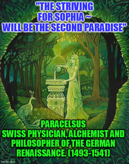 Sophia and the New Paradise | "THE STRIVING FOR SOPHIA ~
WILL BE THE SECOND PARADISE"; PARACELSUS
SWISS PHYSICIAN, ALCHEMIST AND PHILOSOPHER OF THE GERMAN RENAISSANCE. (1493-1541) | image tagged in sophia | made w/ Imgflip meme maker