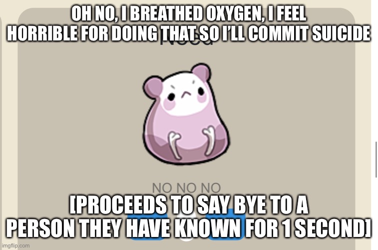 Need NO NO NO | OH NO, I BREATHED OXYGEN, I FEEL HORRIBLE FOR DOING THAT SO I’LL COMMIT SUICIDE; [PROCEEDS TO SAY BYE TO A PERSON THEY HAVE KNOWN FOR 1 SECOND] | image tagged in need no no no | made w/ Imgflip meme maker