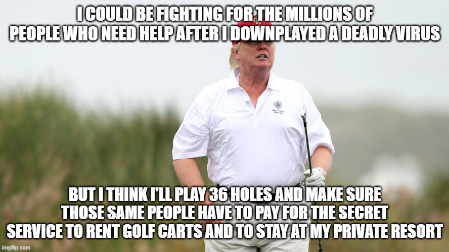 Trump Golfing | I COULD BE FIGHTING FOR THE MILLIONS OF PEOPLE WHO NEED HELP AFTER I DOWNPLAYED A DEADLY VIRUS; BUT I THINK I'LL PLAY 36 HOLES AND MAKE SURE THOSE SAME PEOPLE HAVE TO PAY FOR THE SECRET SERVICE TO RENT GOLF CARTS AND TO STAY AT MY PRIVATE RESORT | image tagged in trump golfing | made w/ Imgflip meme maker