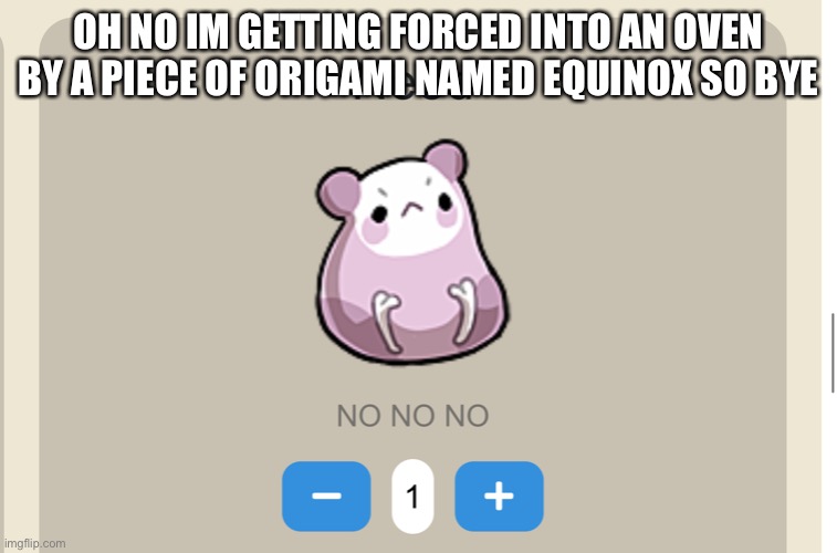 Need NO NO NO | OH NO IM GETTING FORCED INTO AN OVEN BY A PIECE OF ORIGAMI NAMED EQUINOX SO BYE | image tagged in need no no no | made w/ Imgflip meme maker