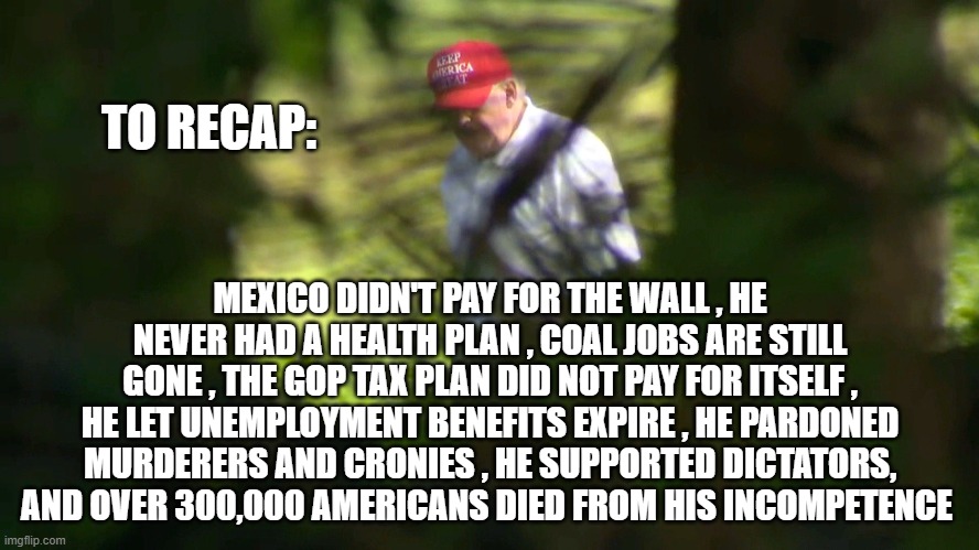 TO RECAP:; MEXICO DIDN'T PAY FOR THE WALL , HE NEVER HAD A HEALTH PLAN , COAL JOBS ARE STILL GONE , THE GOP TAX PLAN DID NOT PAY FOR ITSELF , HE LET UNEMPLOYMENT BENEFITS EXPIRE , HE PARDONED MURDERERS AND CRONIES , HE SUPPORTED DICTATORS, AND OVER 300,000 AMERICANS DIED FROM HIS INCOMPETENCE | image tagged in trump | made w/ Imgflip meme maker