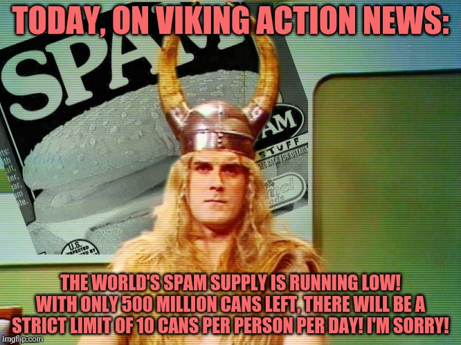 Spam , spam , spam . . . | TODAY, ON VIKING ACTION NEWS: THE WORLD'S SPAM SUPPLY IS RUNNING LOW! WITH ONLY 500 MILLION CANS LEFT, THERE WILL BE A STRICT LIMIT OF 10 CA | image tagged in spam spam spam | made w/ Imgflip meme maker