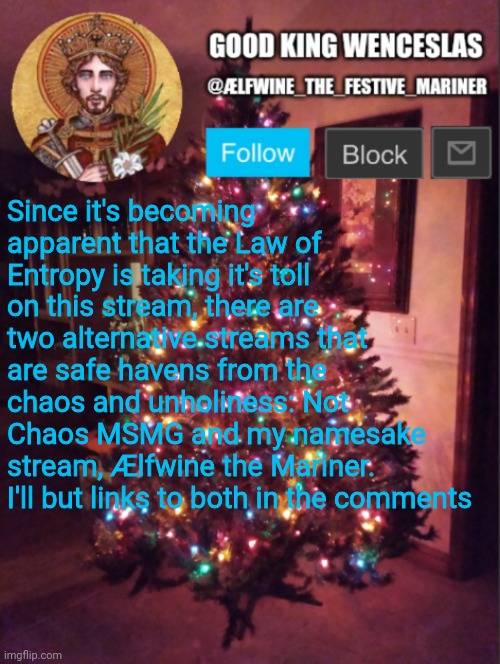 Good_King_Wenceslas announcement | Since it's becoming apparent that the Law of Entropy is taking it's toll on this stream, there are two alternative streams that are safe havens from the chaos and unholiness: Not Chaos MSMG and my namesake stream, Ælfwine the Mariner. I'll but links to both in the comments | image tagged in good_king_wenceslas announcement | made w/ Imgflip meme maker