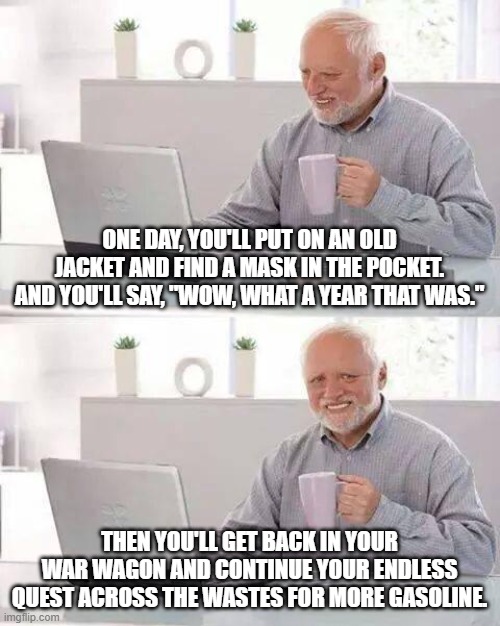 Hide the Pain Harold Meme | ONE DAY, YOU'LL PUT ON AN OLD JACKET AND FIND A MASK IN THE POCKET. AND YOU'LL SAY, "WOW, WHAT A YEAR THAT WAS."; THEN YOU'LL GET BACK IN YOUR WAR WAGON AND CONTINUE YOUR ENDLESS QUEST ACROSS THE WASTES FOR MORE GASOLINE. | image tagged in memes,hide the pain harold | made w/ Imgflip meme maker