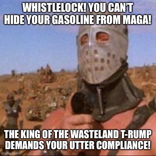 WHISTLELOCK! YOU CAN’T HIDE YOUR GASOLINE FROM MAGA! THE KING OF THE WASTELAND T-RUMP
DEMANDS YOUR UTTER COMPLIANCE! | made w/ Imgflip meme maker