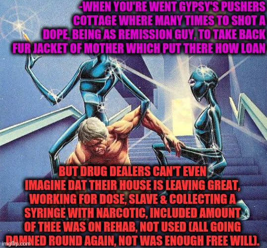 -Next time better to send courier. | -WHEN YOU'RE WENT GYPSY'S PUSHERS COTTAGE WHERE MANY TIMES TO SHOT A DOPE, BEING AS REMISSION GUY, TO TAKE BACK FUR JACKET OF MOTHER WHICH PUT THERE HOW LOAN; BUT DRUG DEALERS CAN'T EVEN IMAGINE DAT THEIR HOUSE IS LEAVING GREAT, WORKING FOR DOSE, SLAVE & COLLECTING A SYRINGE WITH NARCOTIC, INCLUDED AMOUNT OF THEE WAS ON REHAB, NOT USED (ALL GOING DAMNED ROUND AGAIN, NOT WAS ENOUGH FREE WILL). | image tagged in this is punishment,sketchy drug dealer,you might be a meme addict,return of the king,small loan,here we go again | made w/ Imgflip meme maker