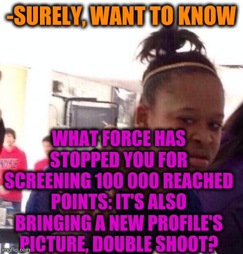 Black Girl Wat Meme | -SURELY, WANT TO KNOW WHAT FORCE HAS STOPPED YOU FOR SCREENING 100 000 REACHED POINTS: IT'S ALSO BRINGING A NEW PROFILE'S PICTURE, DOUBLE SH | image tagged in memes,black girl wat | made w/ Imgflip meme maker