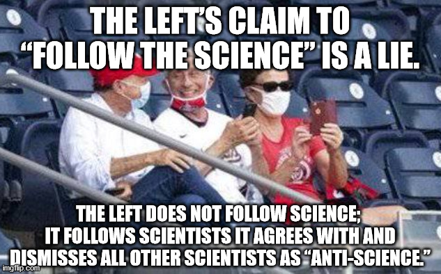 The Left’s claim to “follow the science” is a lie. The Left does not follow science; it follows scientists it agrees with and di | THE LEFT’S CLAIM TO “FOLLOW THE SCIENCE” IS A LIE. THE LEFT DOES NOT FOLLOW SCIENCE; 
IT FOLLOWS SCIENTISTS IT AGREES WITH AND DISMISSES ALL OTHER SCIENTISTS AS “ANTI-SCIENCE.” | image tagged in no mask fauci,anti-science | made w/ Imgflip meme maker